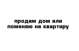 продам дом или поменяю на квартиру 
